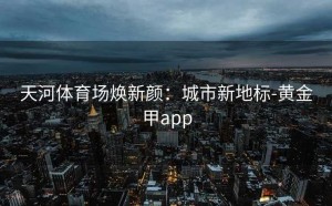 天河体育场焕新颜：城市新地标-黄金甲app