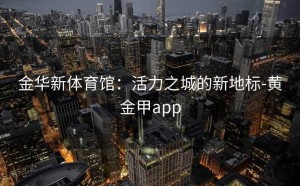 金华新体育馆：活力之城的新地标-黄金甲app