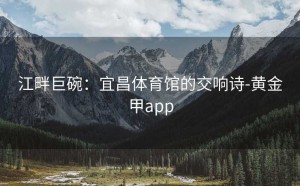 江畔巨碗：宜昌体育馆的交响诗-黄金甲app