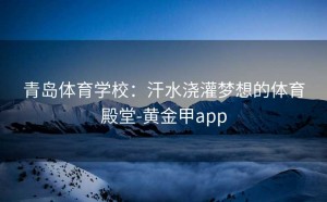 青岛体育学校：汗水浇灌梦想的体育殿堂-黄金甲app
