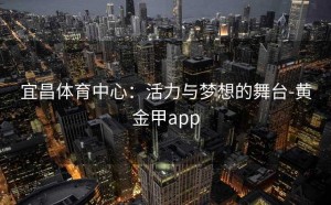 宜昌体育中心：活力与梦想的舞台-黄金甲app