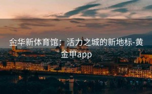 金华新体育馆：活力之城的新地标-黄金甲app