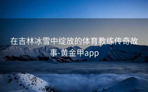 在吉林冰雪中绽放的体育教练传奇故事-黄金甲app