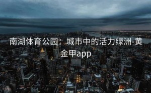 南湖体育公园：城市中的活力绿洲-黄金甲app