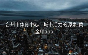 台州市体育中心：城市活力的源泉-黄金甲app