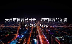 天津市体育局局长：城市体育的领航者-黄金甲app