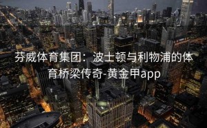 芬威体育集团：波士顿与利物浦的体育桥梁传奇-黄金甲app