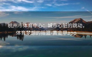 杭州市体育中心：城市心脏的跳动，体育梦想的摇篮-黄金甲app