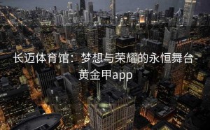 长迈体育馆：梦想与荣耀的永恒舞台-黄金甲app
