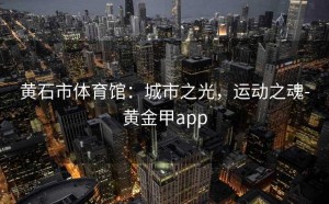 黄石市体育馆：城市之光，运动之魂-黄金甲app