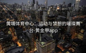 黄埔体育中心：运动与梦想的璀璨舞台-黄金甲app