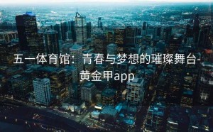 五一体育馆：青春与梦想的璀璨舞台-黄金甲app