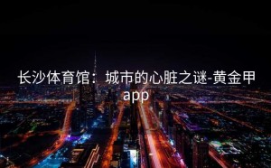长沙体育馆：城市的心脏之谜-黄金甲app