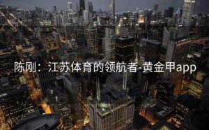 陈刚：江苏体育的领航者-黄金甲app