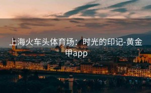 上海火车头体育场：时光的印记-黄金甲app