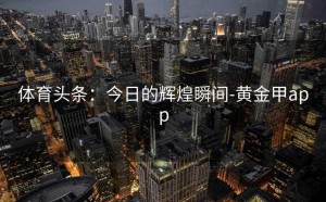 体育头条：今日的辉煌瞬间-黄金甲app