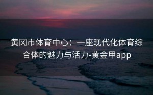 黄冈市体育中心：一座现代化体育综合体的魅力与活力-黄金甲app