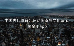中国古代体育：运动传奇与文化瑰宝-黄金甲app