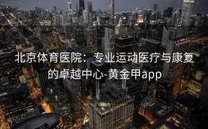 北京体育医院：专业运动医疗与康复的卓越中心-黄金甲app