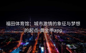 福田体育馆：城市激情的象征与梦想的起点-黄金甲app