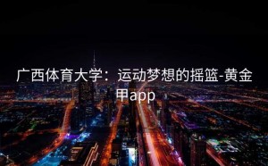 广西体育大学：运动梦想的摇篮-黄金甲app