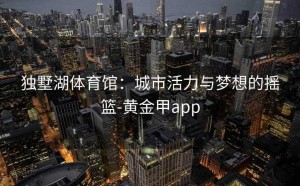 独墅湖体育馆：城市活力与梦想的摇篮-黄金甲app
