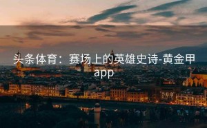 头条体育：赛场上的英雄史诗-黄金甲app