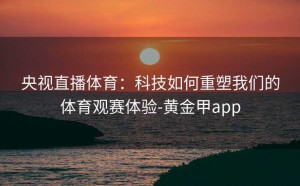 央视直播体育：科技如何重塑我们的体育观赛体验-黄金甲app