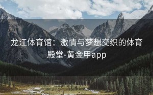 龙江体育馆：激情与梦想交织的体育殿堂-黄金甲app