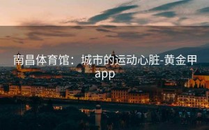 南昌体育馆：城市的运动心脏-黄金甲app