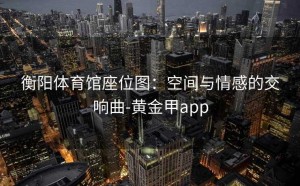 衡阳体育馆座位图：空间与情感的交响曲-黄金甲app