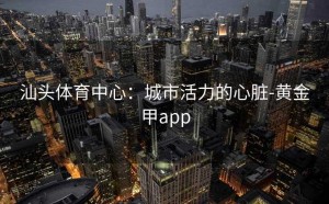 汕头体育中心：城市活力的心脏-黄金甲app