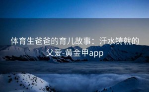 体育生爸爸的育儿故事：汗水铸就的父爱-黄金甲app