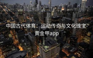 中国古代体育：运动传奇与文化瑰宝-黄金甲app