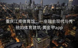 重庆江南体育馆：一座融合现代与传统的体育建筑-黄金甲app