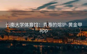 云南大学体育馆：青春的熔炉-黄金甲app