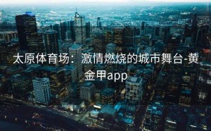 太原体育场：激情燃烧的城市舞台-黄金甲app