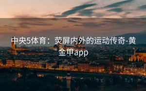 中央5体育：荧屏内外的运动传奇-黄金甲app