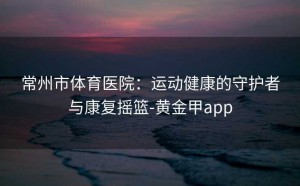 常州市体育医院：运动健康的守护者与康复摇篮-黄金甲app