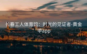 长春工人体育馆：时光的见证者-黄金甲app