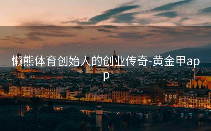 懒熊体育创始人的创业传奇-黄金甲app