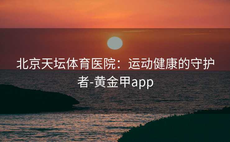 北京天坛体育医院：运动健康的守护者-黄金甲app