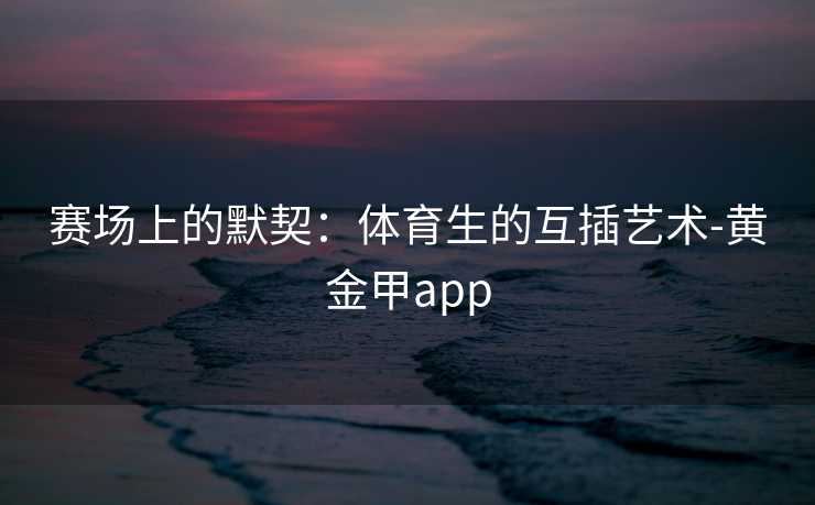 赛场上的默契：体育生的互插艺术-黄金甲app