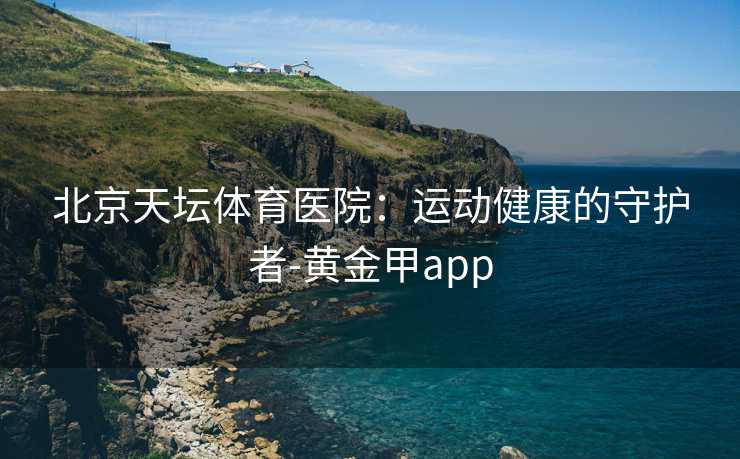 北京天坛体育医院：运动健康的守护者-黄金甲app