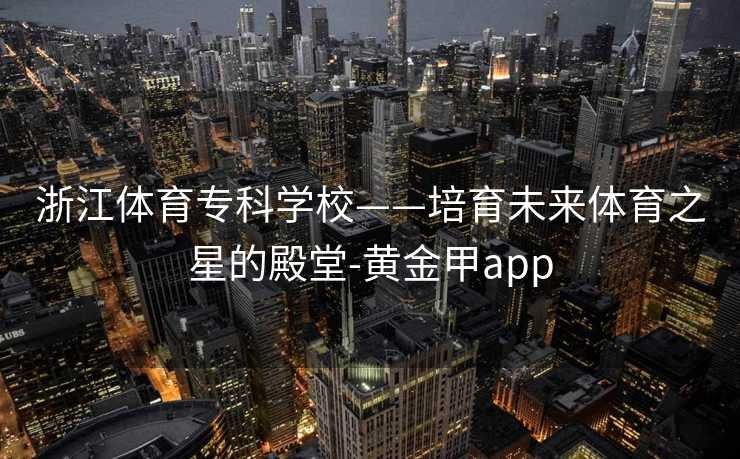 浙江体育专科学校——培育未来体育之星的殿堂-黄金甲app