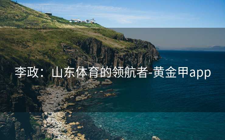李政：山东体育的领航者-黄金甲app