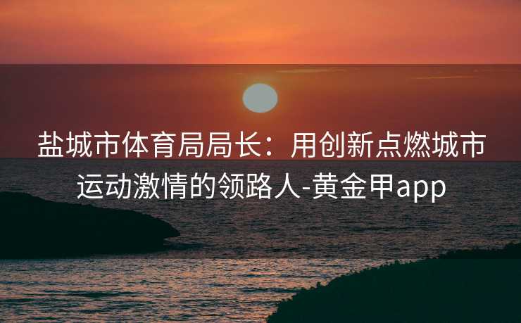 盐城市体育局局长：用创新点燃城市运动激情的领路人-黄金甲app