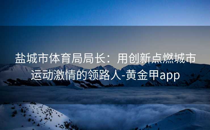 盐城市体育局局长：用创新点燃城市运动激情的领路人-黄金甲app