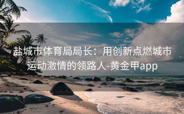 盐城市体育局局长：用创新点燃城市运动激情的领路人-黄金甲app