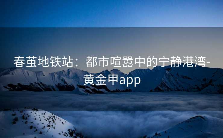 春茧地铁站：都市喧嚣中的宁静港湾-黄金甲app